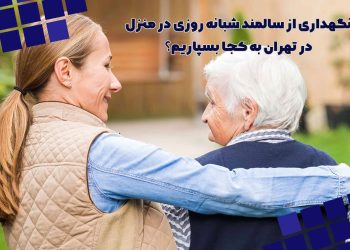 نگهداری از سالمند شبانه روزی در منزل در تهران به کجا بسپاریم؟